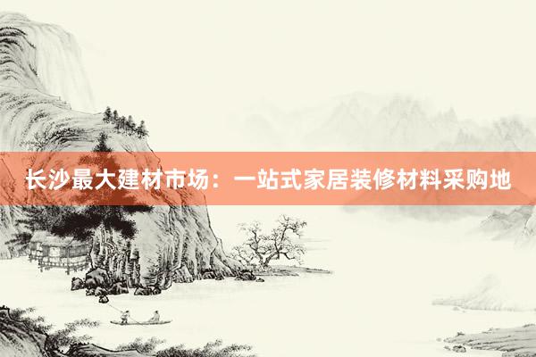 长沙最大建材市场：一站式家居装修材料采购地